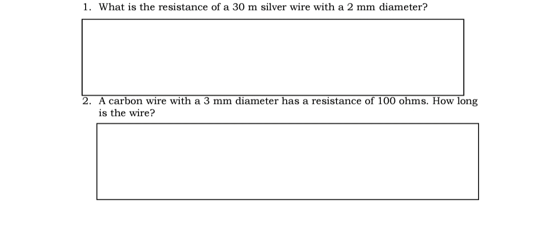 1. What is the resistance of a 30 m silver wire with a 2 mm diameter?
2. A carbon wire with a 3 mm diameter has a resistance of 100 ohms. How long
is the wire?
