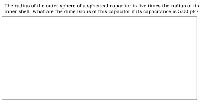 The radius of the outer sphere of a spherical capacitor is five times the radius of its
inner shell. What are the dimensions of this capacitor if its capacitance is 5.00 pF?

