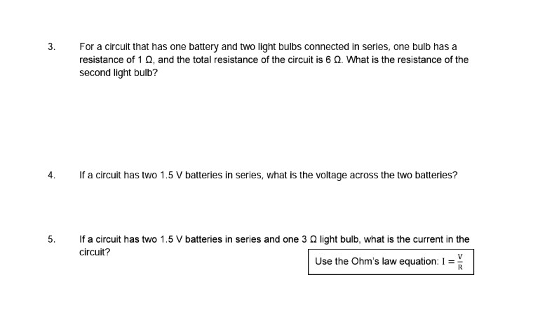 3.
For a circuit that has one battery and two light bulbs connected in series, one bulb has a
resistance of 1 Q, and the total resistance of the circuit is 6 Q. What is the resistance of the
second light bulb?
4.
If a circuit has two 1.5 V batteries in series, what is the voltage across the two batteries?
5.
If a circuit has two 1.5 V batteries in series and one 3 Q light bulb, what is the current in the
circuit?
Use the Ohm's law equation: I =
R
