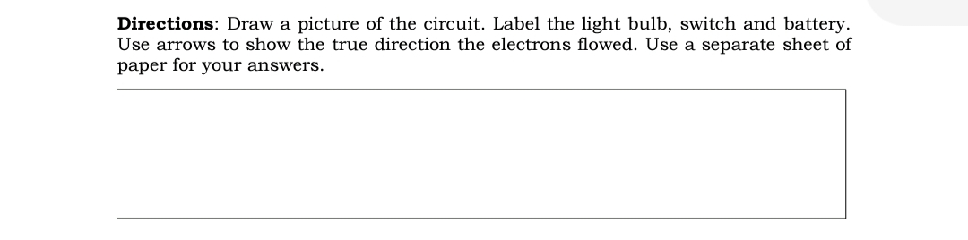 Directions: Draw a picture of the circuit. Label the light bulb, switch and battery.
Use arrows to show the true direction the electrons flowed. Use a separate sheet of
paper for your answers.
