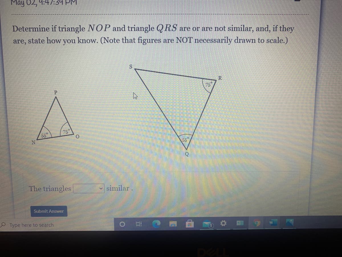 May 02, 4:47:34 PM
Determine if triangle NOP and triangle Q RS are or are not similar, and, if they
are, state how you know. (Note that figures are NOT necessarily drawn to scale.)
R.
75
75°
55°
55
The triangles
v similar .
Submit Answer
Type here to search
DELL
