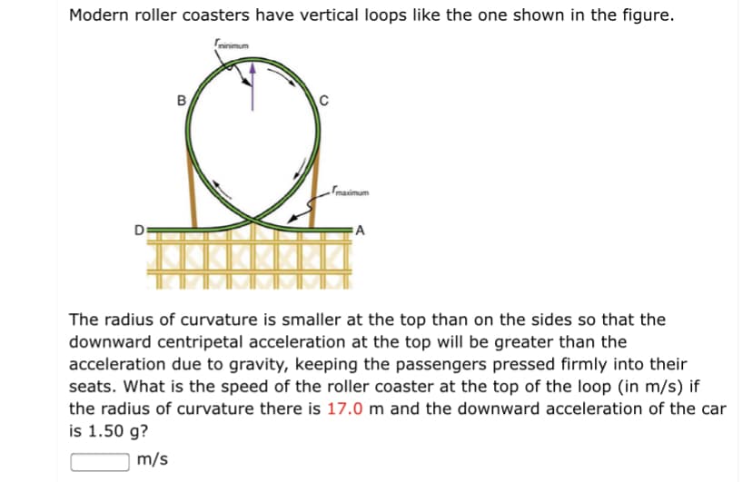 Modern roller coasters have vertical loops like the one shown in the figure.
Frinimum
B
C
masimum
A
The radius of curvature is smaller at the top than on the sides so that the
downward centripetal acceleration at the top will be greater than the
acceleration due to gravity, keeping the passengers pressed firmly into their
seats. What is the speed of the roller coaster at the top of the loop (in m/s) if
the radius of curvature there is 17.0 m and the downward acceleration of the car
is 1.50 g?
m/s
