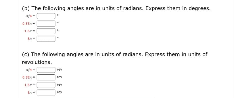 (b) The following angles are in units of radians. Express them in degrees.
A/4 =
0.557 =
1.6л%3D
87 =
(c) The following angles are in units of radians. Express them in units of
revolutions.
T/4 =
rev
0.557 =
rev
1.6л %3
rev
81 =
rev
