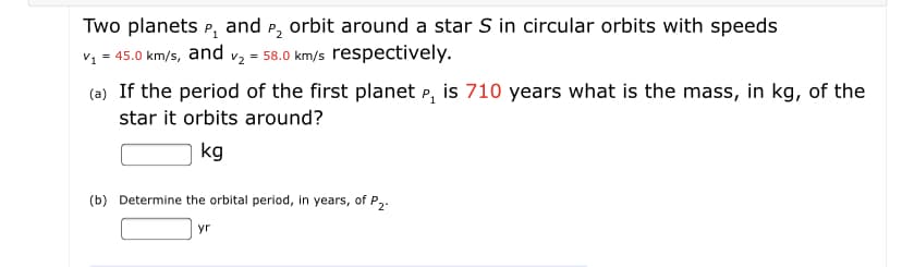 Two planets P, and P, orbit around a star S in circular orbits with speeds
v1 = 45.0 km/s, and v2 = 58.0 km/s respectively.
(a) If the period of the first planet P, is 710 years what is the mass, in kg, of the
star it orbits around?
kg
(b) Determine the orbital period, in years, of P2.
yr

