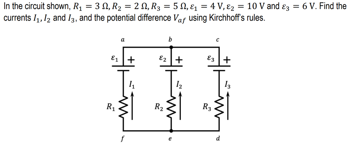 3 Ω,R, 2 Ω, R 5Ω, ει
4 V, ε2
10 V and ɛz = 6 V. Find the
In the circuit shown, R1
currents I1, 12 and I3, and the potential difference Vaf using Kirchhoff's rules.
а
E1
+
E2 +
E3 +
I2
I3
R1
R2
R3
d
f
e
