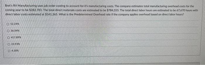 Bret's RV Manufacturing uses job order costing to account for it's manufacturing costs. The company estimates total manufacturing overhead costs for the
coming year to be $282,783. The total direct materials costs are estimated to be $784,555. The total direct labor hours are estimated to be 67,670 hours with
direct labor costs estimated at $541,365. What is the Predetermined Overhead rate if the company applies overhead based on direct labor hours?
52.24%
36.04%
O417.89%
23.93%
O4,18%