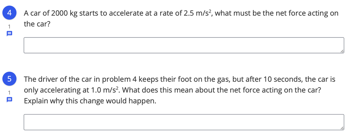 4
A car of 2000 kg starts to accelerate at a rate of 2.5 m/s², what must be the net force acting on
the car?
1
The driver of the car in problem 4 keeps their foot on the gas, but after 10 seconds, the car is
only accelerating at 1.0 m/s?. What does this mean about the net force acting on the car?
1
Explain why this change would happen.
