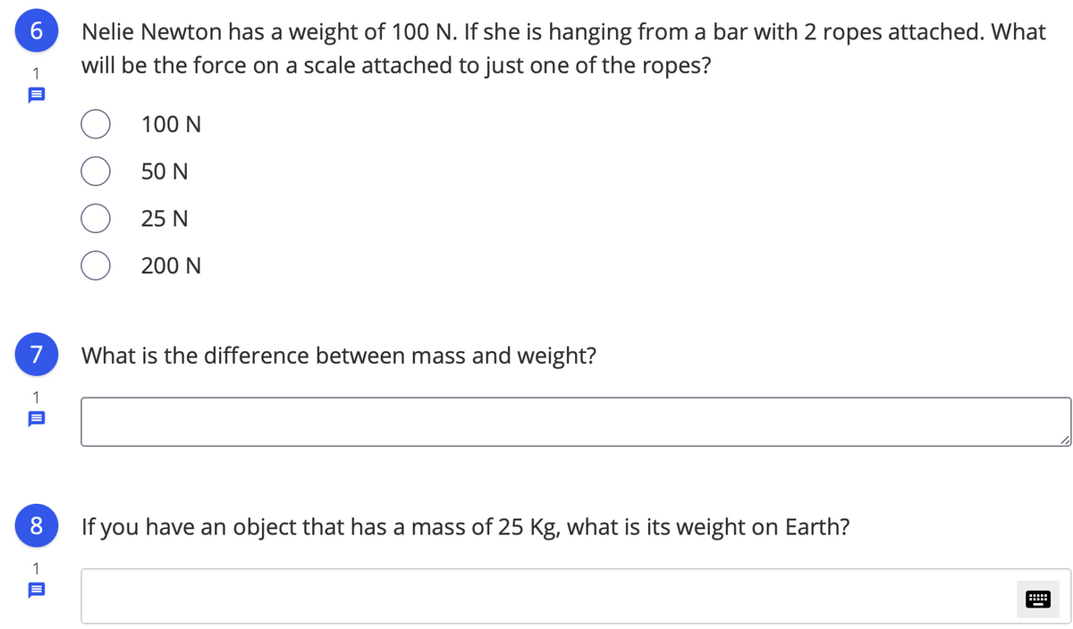 Nelie Newton has a weight of 100 N. If she is hanging from a bar with 2 ropes attached. What
will be the force on a scale attached to just one of the ropes?
1
100 N
50 N
25 N
200 N
7
What is the difference between mass and weight?
1
If you have an object that has a mass of 25 Kg, what is its weight on Earth?
1
-
00
