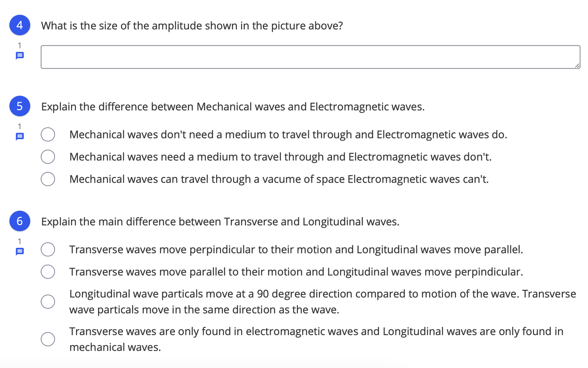 4
What is the size of the amplitude shown in the picture above?
1
Explain the difference between Mechanical waves and Electromagnetic waves.
1
Mechanical waves don't need a medium to travel through and Electromagnetic waves do.
Mechanical waves need a medium to travel through and Electromagnetic waves don't.
Mechanical waves can travel through a vacume of space Electromagnetic waves can't.
6.
Explain the main difference between Transverse and Longitudinal waves.
1
Transverse waves move perpindicular to their motion and Longitudinal waves move parallel.
Transverse waves move parallel to their motion and Longitudinal waves move perpindicular.
Longitudinal wave particals move at a 90 degree direction compared to motion of the wave. Transverse
wave particals move in the same direction as the wave.
Transverse waves are only found in electromagnetic waves and Longitudinal waves are only found in
mechanical waves.
