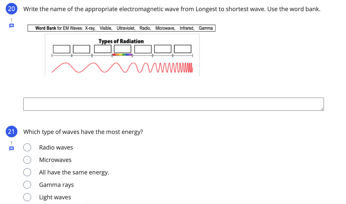 20
Write the name of the appropriate electromagnetic wave from Longest to shortest wave. Use the word bank.
1
Word Bank for EM Waves: X-ray, Visible, Ultraviolet, Radio, Microwave, Infrared, Gamma
Types of Radiation
21
Which type of waves have the most energy?
1
Radio waves
Microwaves
All have the same energy.
Gamma rays
Light waves
