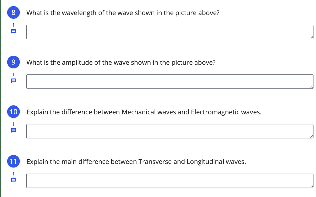 What is the wavelength of the wave shown in the picture above?
1
9.
What is the amplitude of the wave shown in the picture above?
1
10
Explain the difference between Mechanical waves and Electromagnetic waves.
1
Explain the main difference between Transverse and Longitudinal waves.
11
1
00
