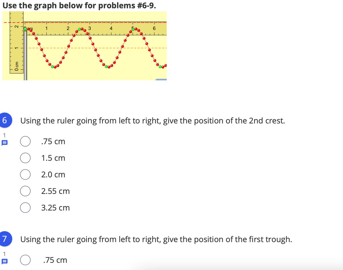 Use the graph below for problems #6-9.
2
6
Using the ruler going from left to right, give the position of the 2nd crest.
1
.75 cm
1.5 cm
2.0 cm
2.55 cm
3.25 cm
7
Using the ruler going from left to right, give the position of the first trough.
1
.75 cm
O cm
