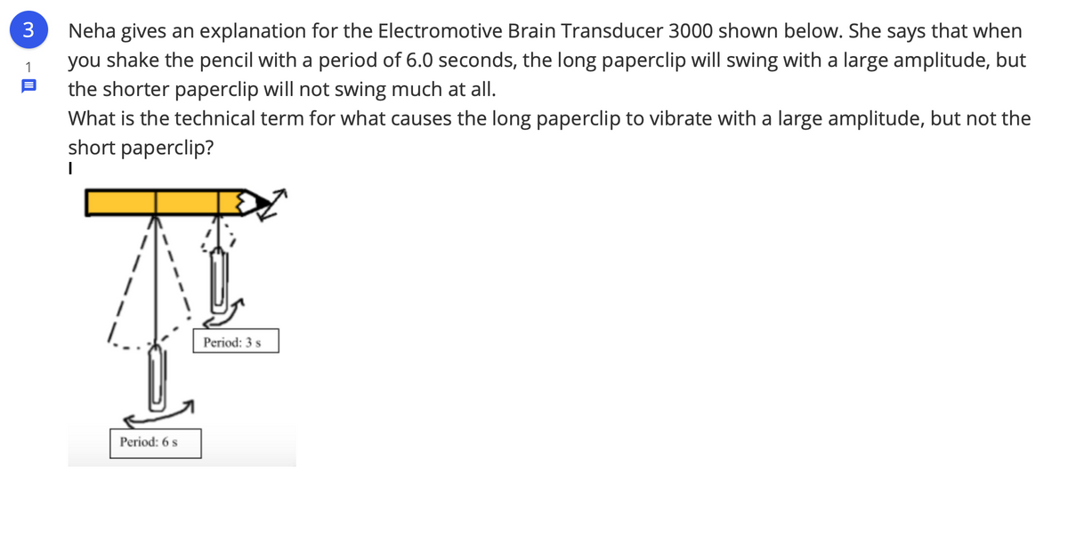 3
Neha gives an explanation for the Electromotive Brain Transducer 3000 shown below. She says that when
you shake the pencil with a period of 6.0 seconds, the long paperclip will swing with a large amplitude, but
the shorter paperclip will not swing much at all.
What is the technical term for what causes the long paperclip to vibrate with a large amplitude, but not the
short paperclip?
1
Period: 3 s
Period: 6 s
