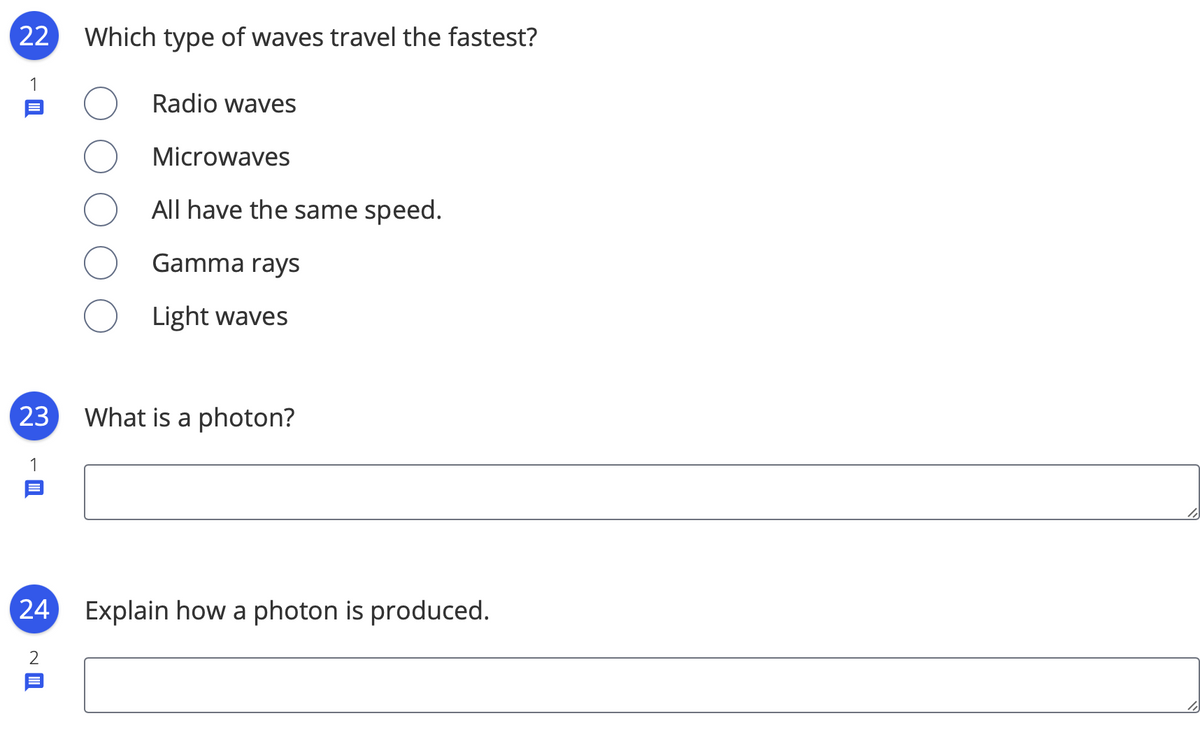 22
Which type of waves travel the fastest?
Radio waves
Microwaves
All have the same speed.
Gamma rays
Light waves
23
What is a photon?
24
Explain how a photon is produced.
2
