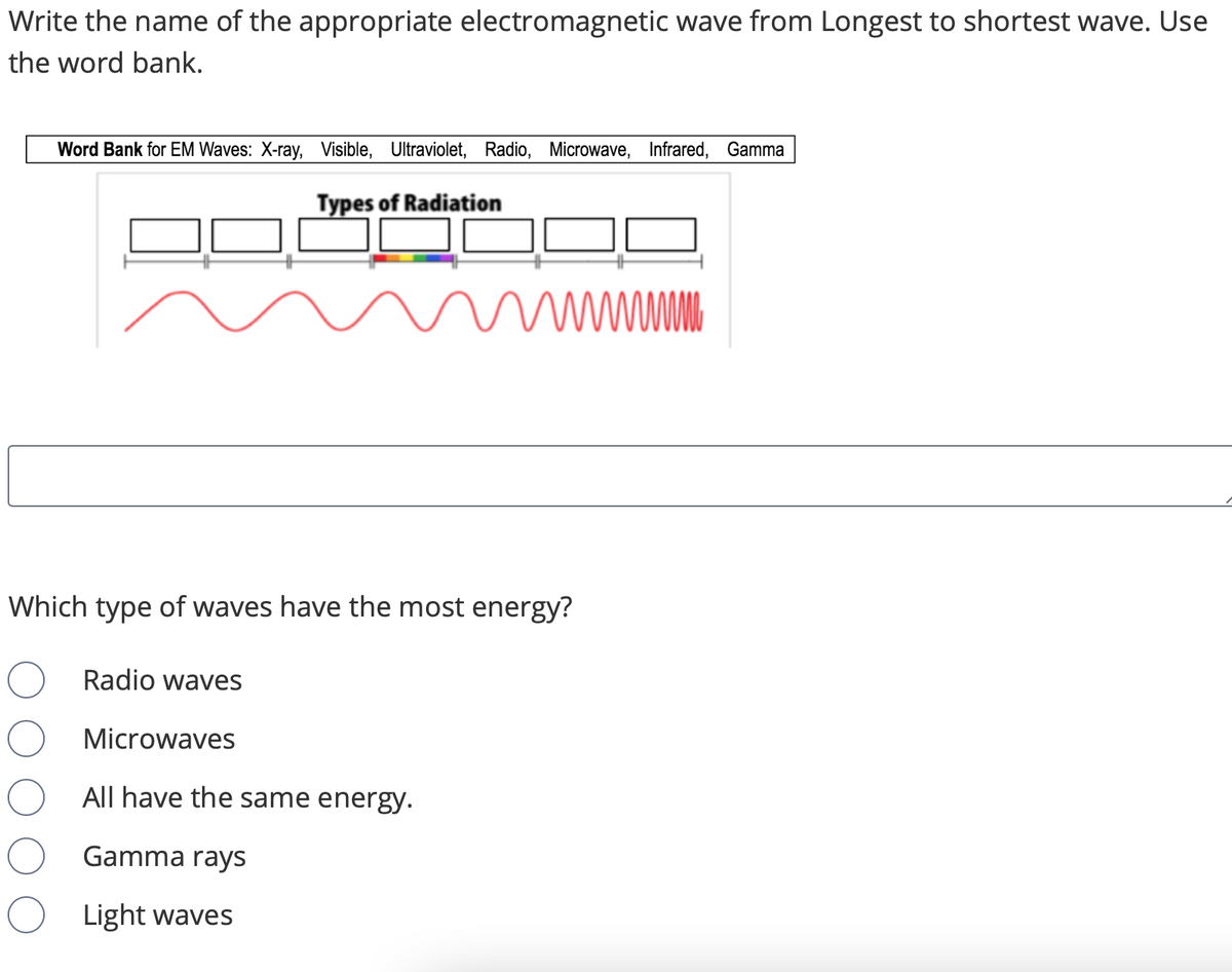 Write the name of the appropriate electromagnetic wave from Longest to shortest wave. Use
the word bank.
Word Bank for EM Waves: X-ray, Visible, Ultraviolet, Radio, Microwave, Infrared, Gamma
Types of Radiation
wwww
Which type of waves have the most energy?
Radio waves
Microwaves
All have the same energy.
Gamma rays
Light waves
