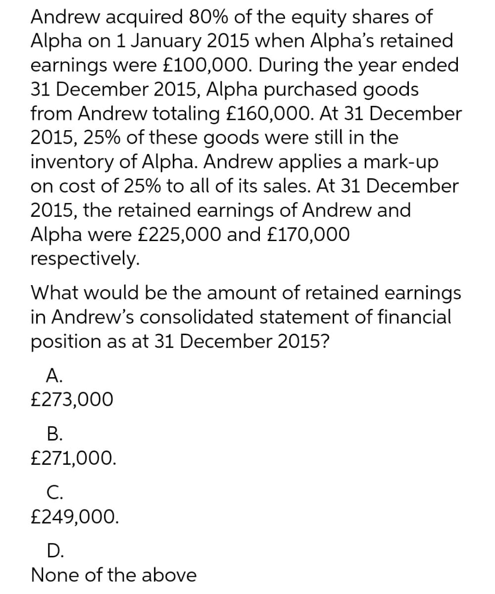 Andrew acquired 80% of the equity shares of
Alpha on 1 January 2015 when Alpha's retained
earnings were £100,000. During the year ended
31 December 2015, Alpha purchased goods
from Andrew totaling £160,000. At 31 December
2015, 25% of these goods were still in the
inventory of Alpha. Andrew applies a mark-up
on cost of 25% to all of its sales. At 31 December
2015, the retained earnings of Andrew and
Alpha were £225,000 and £170,000
respectively.
What would be the amount of retained earnings
in Andrew's consolidated statement of financial
position as at 31 December 2015?
А.
£273,000
В.
£271,000.
С.
£249,000.
D.
None of the above
