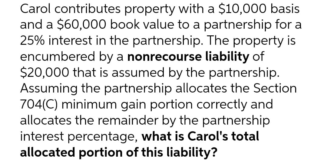 Carol contributes property with a $10,000 basis
and a $60,000 book value to a partnership for a
25% interest in the partnership. The property is
encumbered by a nonrecourse liability of
$20,000 that is assumed by the partnership.
Assuming the partnership allocates the Section
704(C) minimum gain portion correctly and
allocates the remainder by the partnership
interest percentage, what is Carol's total
allocated portion of this liability?