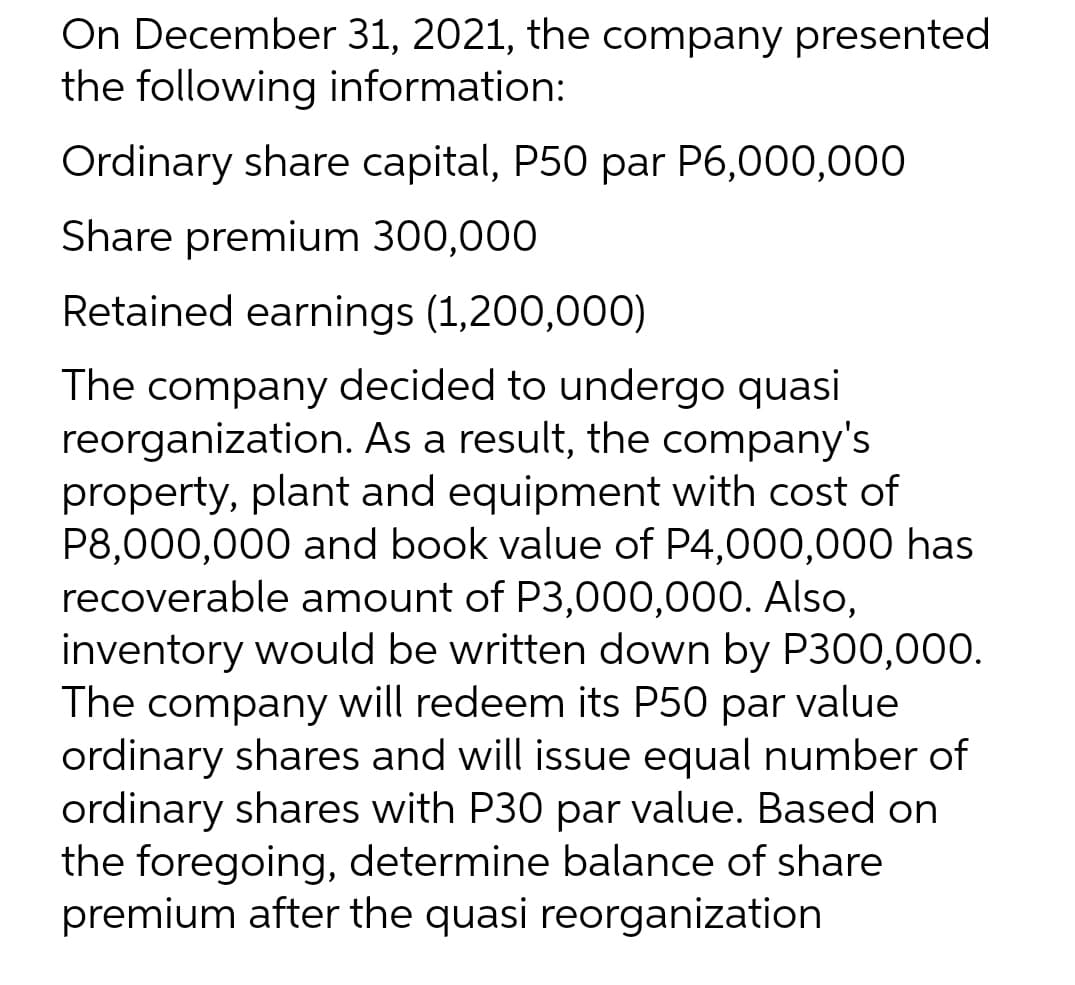 On December 31, 2021, the company presented
the following information:
Ordinary share capital, P50 par P6,000,000
Share premium 300,000
Retained earnings (1,200,000)
The company decided to undergo quasi
reorganization. As a result, the company's
property, plant and equipment with cost of
P8,000,000 and book value of P4,000,000 has
recoverable amount of P3,000,000. Also,
inventory would be written down by P300,000.
The company will redeem its P50 par value
ordinary shares and will issue equal number of
ordinary shares with P30 par value. Based on
the foregoing, determine balance of share
premium after the quasi reorganization
