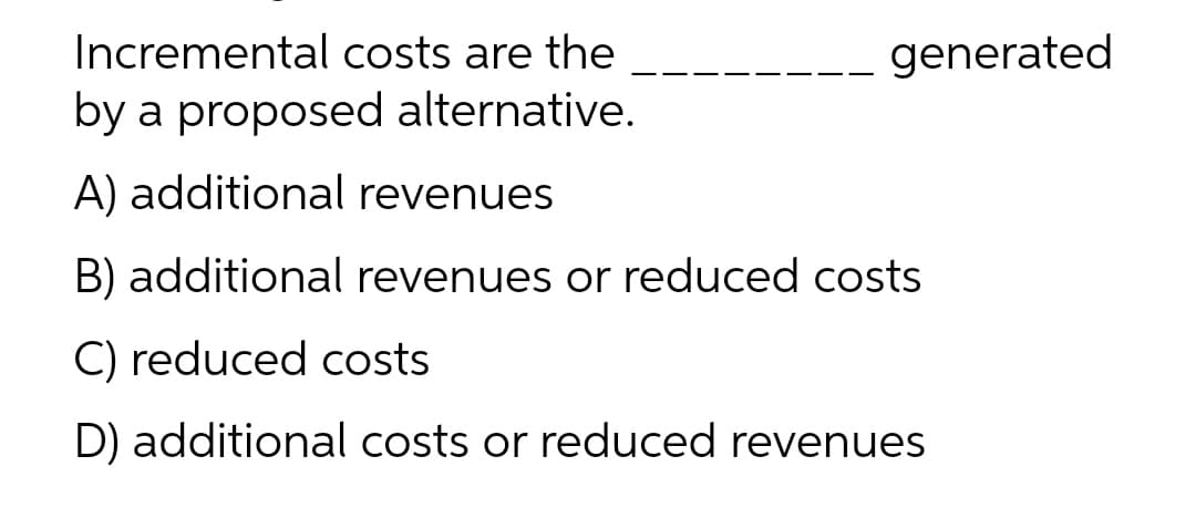 Incremental costs are the
generated
by a proposed alternative.
A) additional revenues
B) additional revenues or reduced costs
C) reduced costs
D) additional costs or reduced revenues
