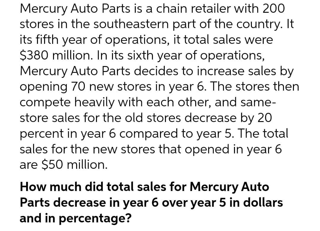 Mercury Auto Parts is a chain retailer with 200
stores in the southeastern part of the country. It
its fifth year of operations, it total sales were
$380 million. In its sixth year of operations,
Mercury Auto Parts decides to increase sales by
opening 70 new stores in year 6. The stores then
compete heavily with each other, and same-
store sales for the old stores decrease by 20
percent in year 6 compared to year 5. The total
sales for the new stores that opened in year 6
are $50 million.
How much did total sales for Mercury Auto
Parts decrease in year 6 over year 5 in dollars
and in percentage?
