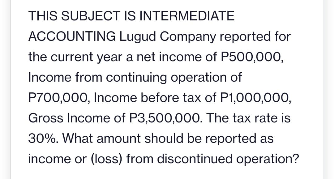 THIS SUBJECT IS INTERMEDIATE
ACCOUNTING Lugud Company reported for
the current year a net income of P500,000,
Income from continuing operation of
P700,000, Income before tax of P1,000,000,
Gross Income of P3,500,000. The tax rate
30%. What amount should be reported as
income or (loss) from discontinued operation?

