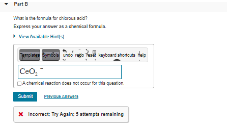 • Part B
What is the formula for chlorous acid?
Express your answer as a chemical formula.
• View Available Hint(s)
Templates Symbols undo redo Teset keyboard shortcuts Help
Ceo,
DA chemical reaction does not occur for this question.
Submit
Prevlous Anewere
X Incorrect; Try Again; 5 attempts remaining
