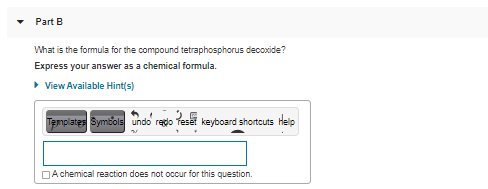 Part B
What is the formula for the compound tetraphosphorus decoxide?
Express your answer as a chemical formula.
> View Available Hint(s)
Templates Symbols undo' rego Tese
keyboard shortcuts Help
DA chemical reaction does not occur for this question.
