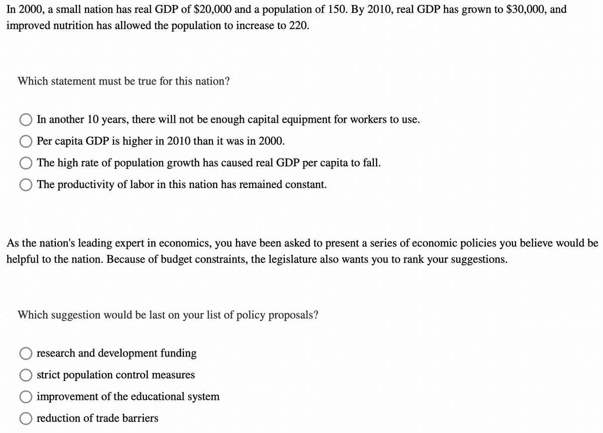 In 2000, a small nation has real GDP of $20,000 and a population of 150. By 2010, real GDP has grown to $30,000, and
improved nutrition has allowed the population to increase to 220.
Which statement must be true for this nation?
In another 10 years, there will not be enough capital equipment for workers to use.
Per capita GDP is higher in 2010 than it was in 2000.
The high rate of population growth has caused real GDP per capita to fall.
The productivity of labor in this nation has remained constant.
As the nation's leading expert in economics, you have been asked to present a series of economic policies you believe would be
helpful to the nation. Because of budget constraints, the legislature also wants you to rank your suggestions.
Which suggestion would be last on your list of policy proposals?
research and development funding
strict population control measures
improvement of the educational system
reduction of trade barriers
