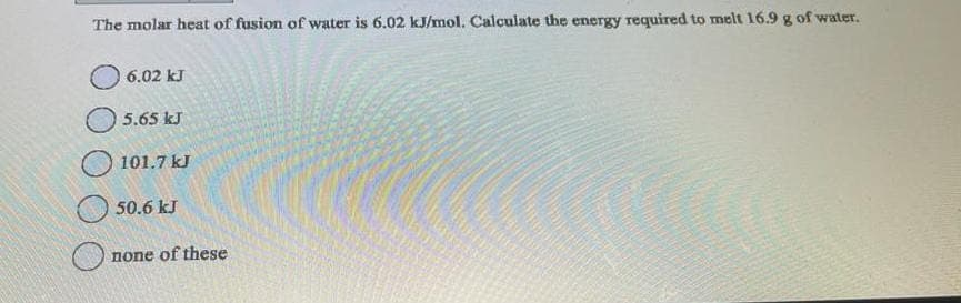 The molar heat of fusion of water is 6.02 kJ/mol. Calculate the energy required to melt 16.9 g of water.
6.02 kJ
5.65 kJ
101.7 kJ
50.6 kJ
of these