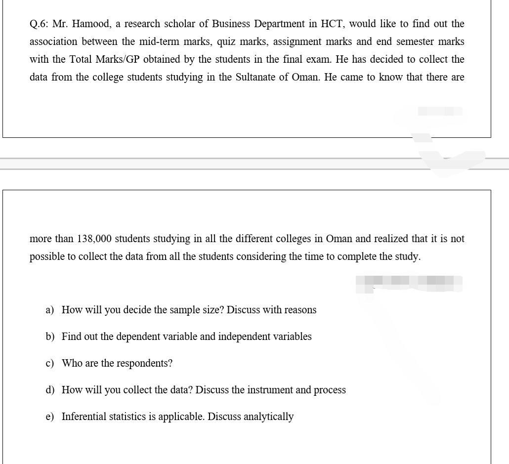 Q.6: Mr. Hamood, a research scholar of Business Department in HCT, would like to find out the
association between the mid-term marks, quiz marks, assignment marks and end semester marks
with the Total Marks/GP obtained by the students in the final exam. He has decided to collect the
data from the college students studying in the Sultanate of Oman. He came to know that there are
more than 138,000 students studying in all the different colleges in Oman and realized that it is not
possible to collect the data from all the students considering the time to complete the study.
a) How will you decide the sample size? Discuss with reasons
b) Find out the dependent variable and independent variables
c) Who are the respondents?
d) How will you collect the data? Discuss the instrument and process
e) Inferential statistics is applicable. Discuss analytically
