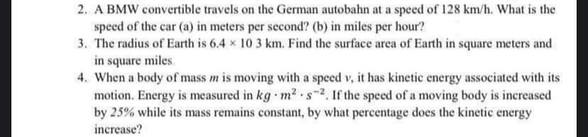 2. A BMW convertible travels on the German autobahn at a speed of 128 km/h. What is the
speed of the car (a) in meters per second? (b) in miles per hour?
3. The radius of Earth is 6.4 x 10 3 km. Find the surface area of Earth in square meters and
in square miles.
4. When a body of mass m is moving with a speed v, it has kinetic energy associated with its
motion. Energy is measured in kg m2 s-2, If the speed of a moving body is increased
by 25% while its mass remains constant, by what percentage does the kinetic energy
increase?
