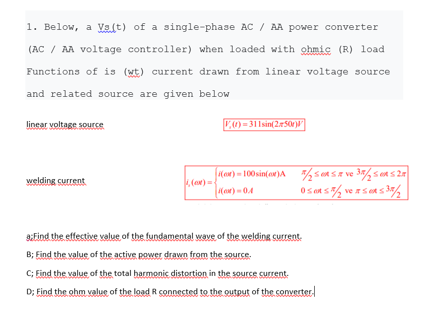 1. Below, a Vs (t) of a single-phase AC / AA power converter
(AC / AA voltage controller) when loaded with ohmic (R) load
Functions of is (wt) current drawn from linear voltage source
and related source are given below
linear voltage source
V.) = 311sin(27501)V|
i(@t) = 100 sin(@t)A
<øt sA ve 37, <øt< 2n|
welding current
i, (mt) =
i(mt) = 0.A
0 s ot s7, ve as øt < 37,
z 5 an s 35/2
a:Find the effective value of the fundamental wave of the welding current.
B; Find the value of the active power drawn from the source.
C; Find the value of the total harmonic distortion in the source current.
www m
mun m
D; Find the ohm value of the load R connected to the output of the converter.
