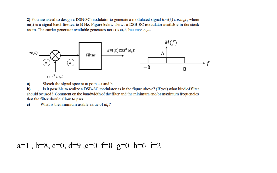 2) You are asked to design a DSB-SC modulator to generate a modulated signal km(t) cos wet, where
m(t) is a signal band-limited to B Hz. Figure below shows a DSB-SC modulator available in the stock
room. The carrier generator available generates not cos w̟t, but cos³ w̟t.
M(f)
km(t)cos³ w,t
m(t)
А
Filter
if
-B
В
cos³ wet
Sketch the signal spectra at points a and b.
а)
b) . Is it possible to realize a DSB-SC modulator as in the figure above? (If yes) what kind of filter
should be used? Comment on the bandwidth of the filter and the minimum and/or maximum frequencies
that the filter should allow to pass.
c)
What is the minimum usable value of wc?
a=1 , b=8, c=0, d=9 ,e=0 f=0 g=0 h=6 i=2|
