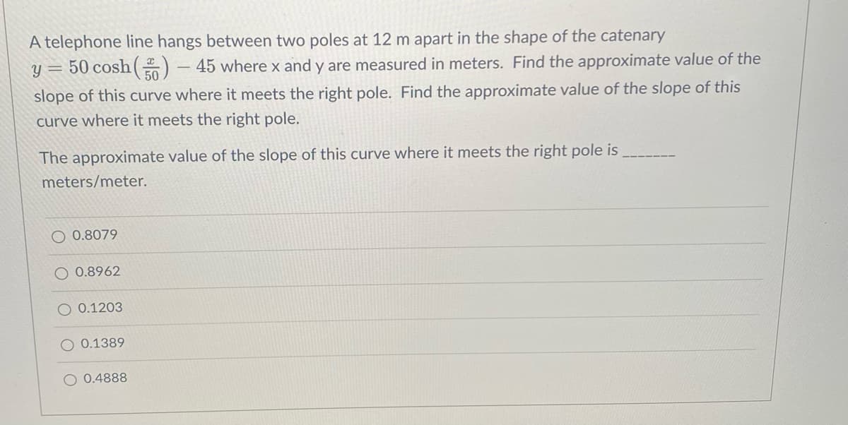 A telephone line hangs between two poles at 12 m apart in the shape of the catenary
y = 50 cosh(30)
45 where x and y are measured in meters. Find the approximate value of the
slope of this curve where it meets the right pole. Find the approximate value of the slope of this
curve where it meets the right pole.
The approximate value of the slope of this curve where it meets the right pole is
meters/meter.
O 0.8079
O 0.8962
O 0.1203
O 0.1389
O 0.4888
