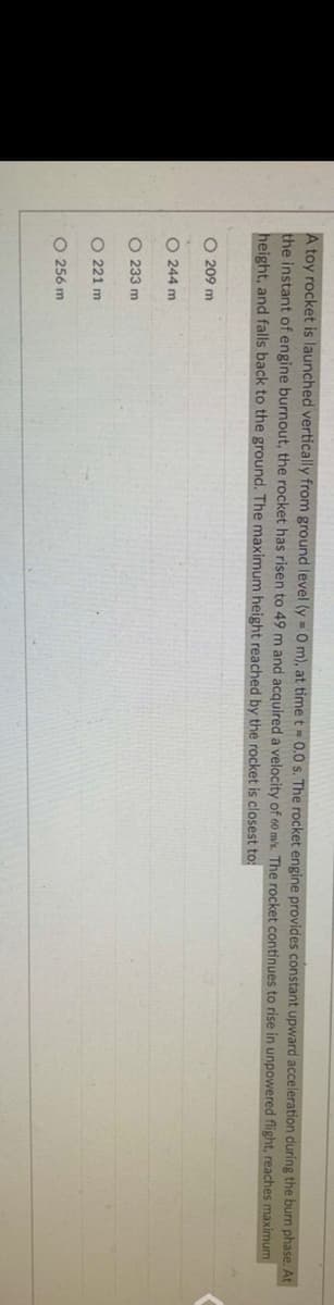 A toy rocket is launched vertically from ground level (y = 0 m), at time t = 0.0 s. The rocket engine provides constant upward acceleration during the burn phase. At
the instant of engine burnout, the rocket has risen to 49 m and acquired a velocity of 60 m/s. The rocket continues to rise in unpowered flight, reaches maximum
height, and falls back to the ground. The maximum height reached by the rocket is closest to:
O 209 m
O 244 m
O 233 m
O 221 m
O 256 m