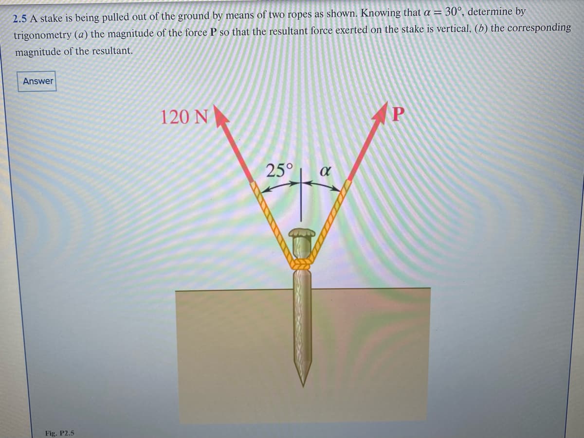 2.5 A stake is being pulled out of the ground by means of two ropes as shown. Knowing that a = 30°, determine by
trigonometry (a) the magnitude of the force P so that the resultant force exerted on the stake is vertical, (b) the corresponding
magnitude of the resultant.
Answer
Fig. P2.5
120 N
25°
α
+4
P
