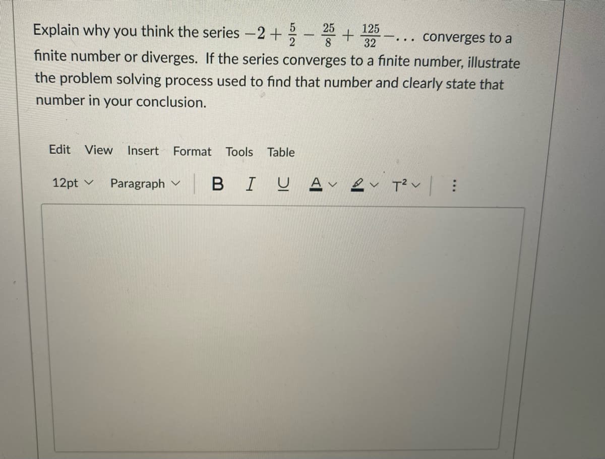 5
25
125
Explain why you think the series -2 +
...
converges to a
2
8
32
finite number or diverges. If the series converges to a finite number, illustrate
the problem solving process used to find that number and clearly state that
number in your conclusion.
Edit View Insert Format Tools Table
12pt Paragraph V
BIU
T² :