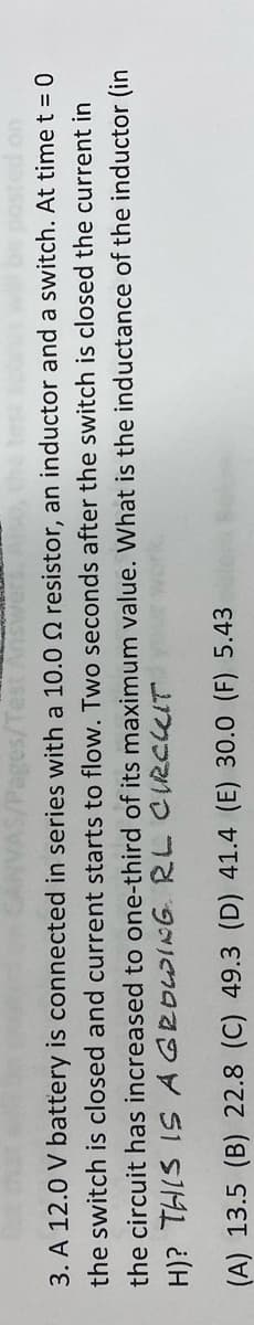 3. A 12.0 V battery is connected in series with a 10.0 Q resistor, an inductor and a switch. At time t = 0
the switch is closed and current starts to flow. Two seconds after the switch is closed the current in
the circuit has increased to one-third of its maximum value. What is the inductance of the inductor (in
nok pim n0 e YS1 SIM1 ¿(H
(A) 13.5 (B) 22.8 (C) 49.3 (D) 41.4 (E) 30.0 (F) 5.43
