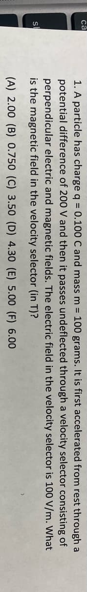 са
1. A particle has charge q = 0.100 C and mass m = 100 grams. It is first accelerated from rest through a
potential difference of 200 V and then it passes undeflected through a velocity selector consisting of
perpendicular electric and magnetic fields. The electric field in the velocity selector is 100 V/m. What
is the magnetic field in the velocity selector (in T)?
(A) 2.00 (B) 0.750 (C) 3.50 (D) 4.30 (E) 5.00 (F) 6.00
