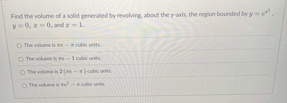 Find the volume of a solid generated by revolving, about the y-axis, the region bounded by y = et,
y = 0, x = 0, and x = 1.
The volume is Te – T Cubic units.
O The volume is re – 1 cubic units.
The volume is 2 (Te -T) cubic units.
The volume is re²
- T cubic units.
