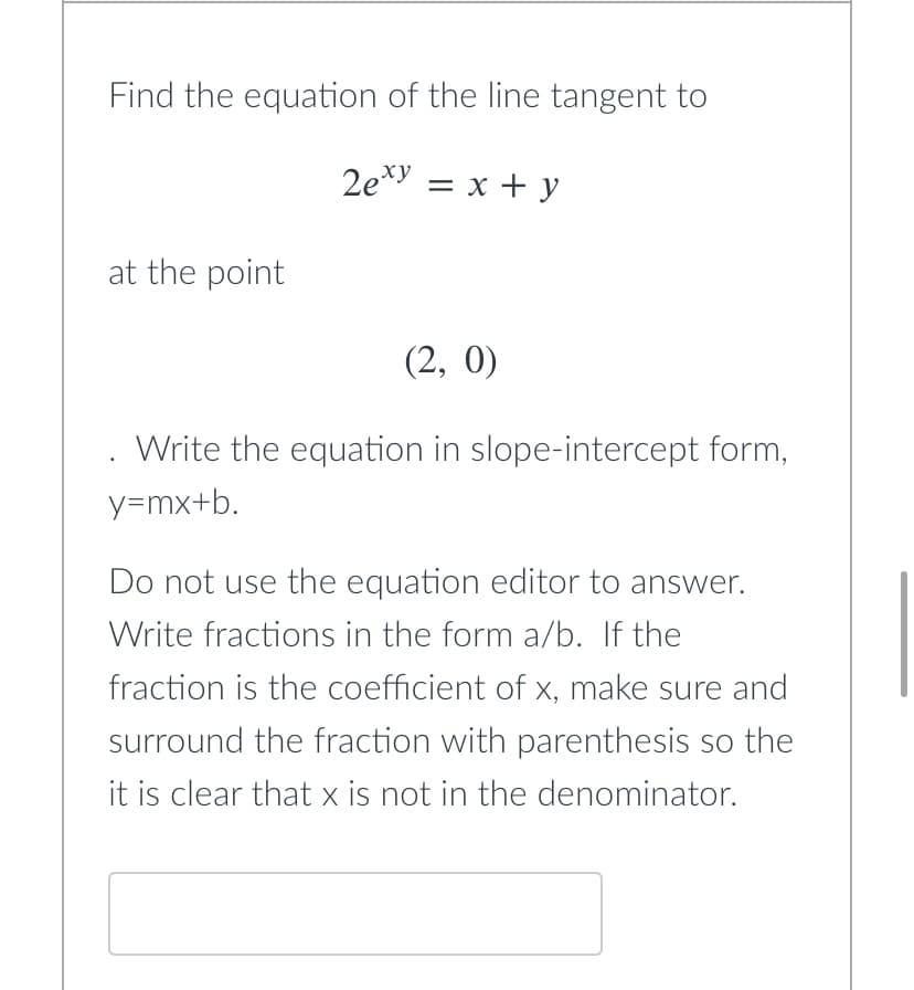 Find the equation of the line tangent to
2exy = x + y
at the point
(2, 0)
Write the equation in slope-intercept form,
.
y=mx+b.
Do not use the equation editor to answer.
Write fractions in the form a/b. If the
fraction is the coefficient of x, make sure and
surround the fraction with parenthesis so the
it is clear that x is not in the denominator.