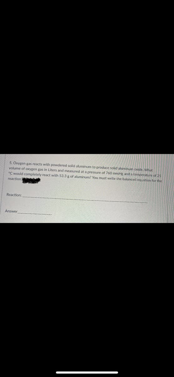 5. Oxygen gas reacts with powdered solid aluminum to produce solid aluminum oxide. What
volume of oxygen gas in Liters and measured at a pressure of 760 mmHg and a temperature of 25
°C would completely react with 53.3 g of aluminum? You must write the balanced equation for the
reaction.
Reaction:
Answer
