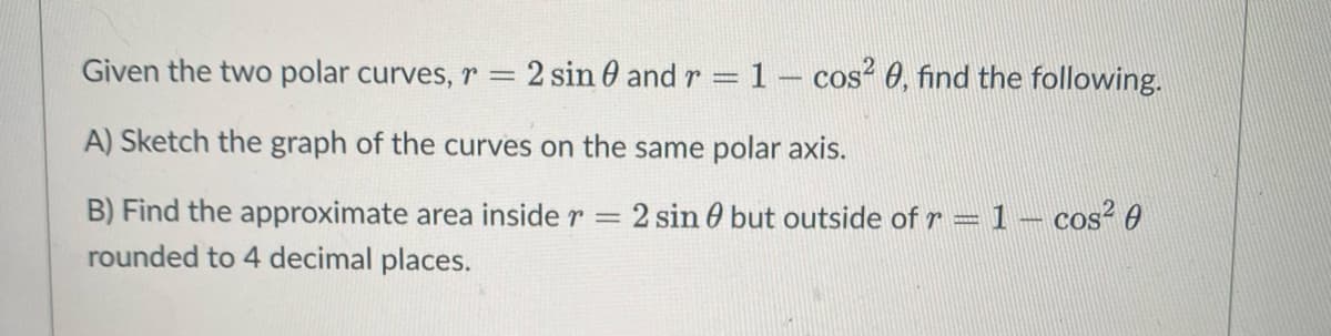 Given the two polar curves, r = 2 sin 0 and r
1- cos? 0, find the following.
A) Sketch the graph of the curves on the same polar axis.
B) Find the approximate area inside r = 2 sin 0 but outside ofr = 1 – cos² 0
rounded to 4 decimal places.
