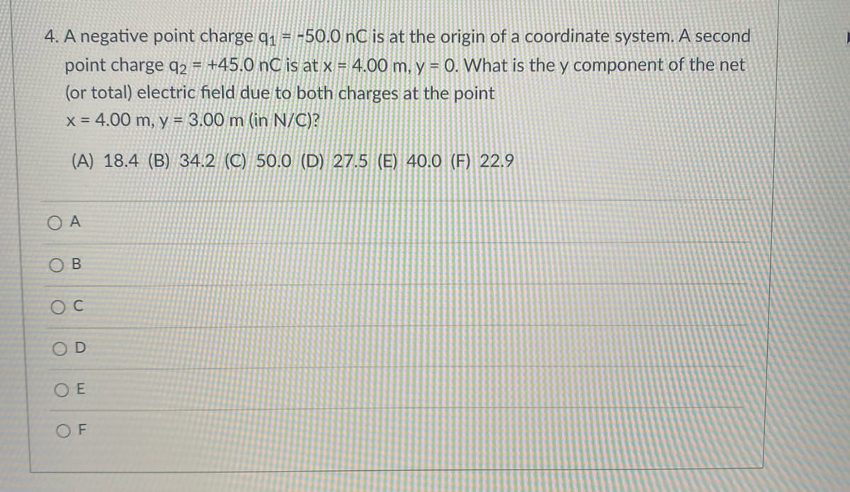 4. A negative point charge q1 = -50.0 nC is at the origin of a coordinate system. A second
point charge q2 = +45.0 nC is at x = 4.00 m, y = 0. What is the y component of the net
!!
(or total) electric field due to both charges at the point
x = 4.00 m, y = 3.00 m (in N/C)?
(A) 18.4 (B) 34.2 (C) 50.0 (D) 27.5 (E) 40.0 (F) 22.9
O A
O B
OD
O E
O F
