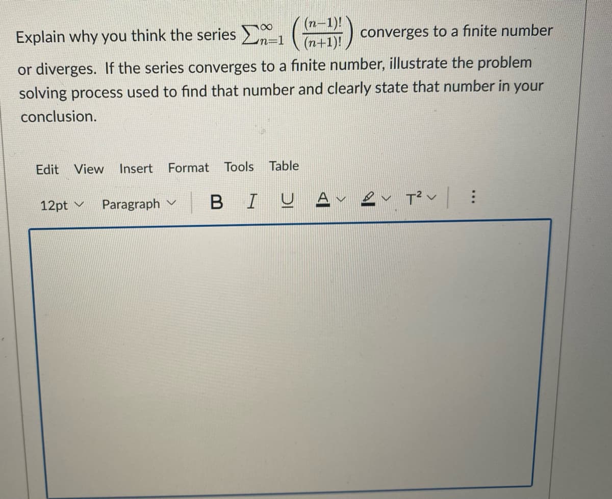 Explain why you think the series 201
(n-1)!
(n+1)!
converges to a finite number
or diverges. If the series converges to a finite number, illustrate the problem
solving process used to find that number and clearly state that number in your
conclusion.
Edit View Insert Format Tools Table
12pt
Paragraph
2 T²V :
BIUA