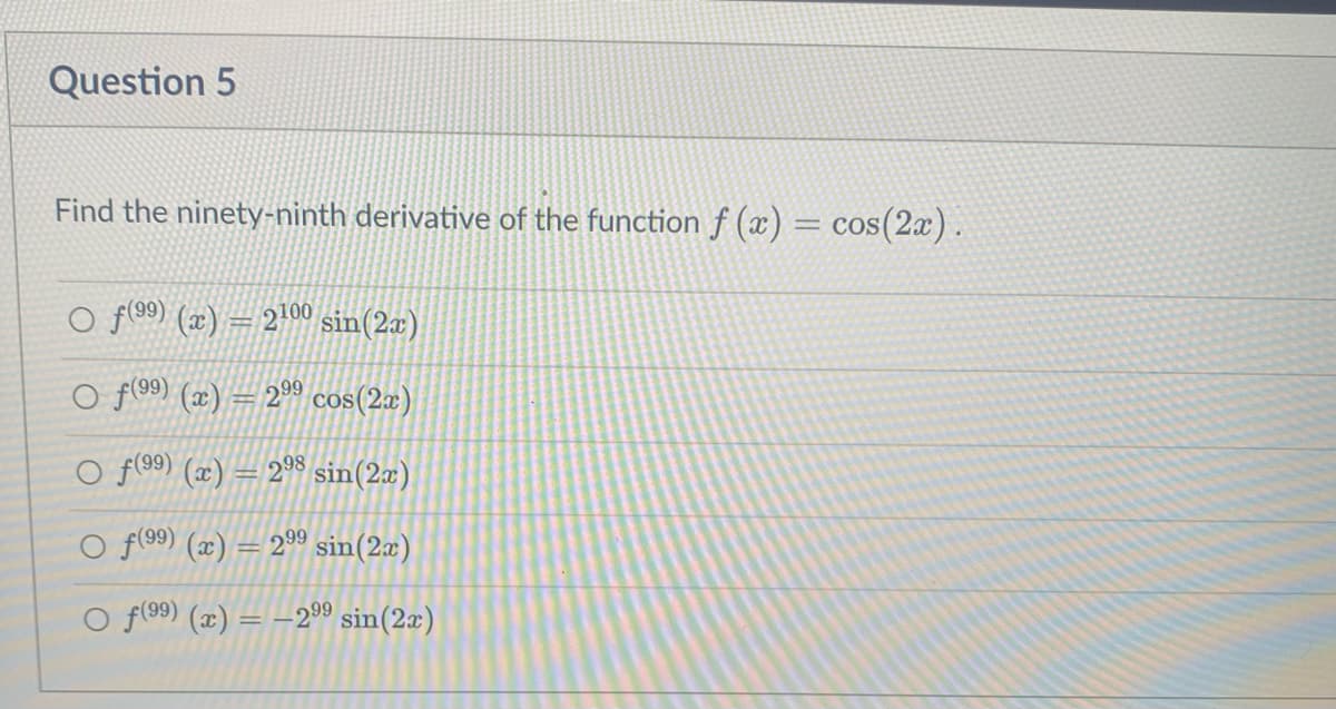 Question 5
Find the ninety-ninth derivative of the functionf (x)
= cos(2x).
O f 99) (æ) = 2'00 sin(2x)
O f(99) (æ) = 2°0 cos(2æ)
f(99) (x) = 2°8 sin(2x)
O f(99) (x) = 299 sin(2æ)
O f(99) (x) = –209 sin(2æ)
