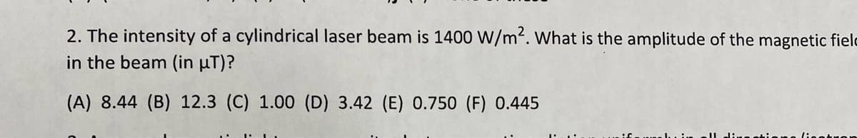 2. The intensity of a cylindrical laser beam is 1400 W/m². What is the amplitude of the magnetic fielc
in the beam (in µT)?
(A) 8.44 (B) 12.3 (C) 1.00 (D) 3.42 (E) 0.750 (F) 0.445
