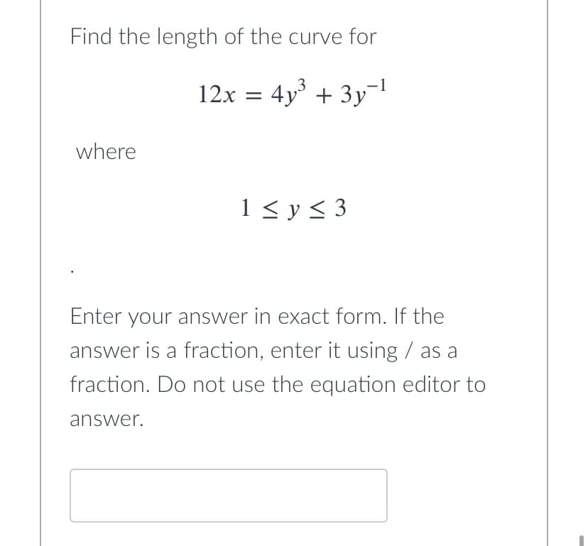Find the length of the curve for
12x = 4y³ + 3y-¹
where
1 ≤ y ≤ 3
Enter your answer in exact form. If the
answer is a fraction, enter it using / as a
fraction. Do not use the equation editor to
answer.