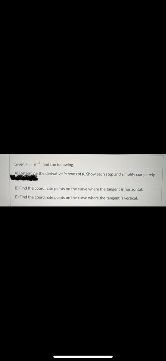 Given r = e-8, find the following.
A) Determine the derivative in terms of 0. Show each step and simplify completely
B) Find the coordinate points on the curve where the tangent is horizontal.
B) Find the coordinate points on the curve where the tangent is vertical.
