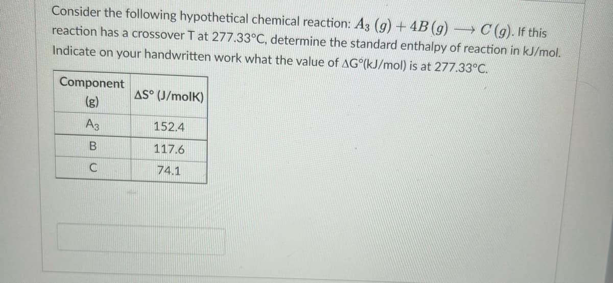 Consider the following hypothetical chemical reaction: A3 (g) + 4B (g) → C (g). If this
reaction has a crossover T at 277.33°C, determine the standard enthalpy of reaction in kJ/mol.
Indicate on your handwritten work what the value of AG (kJ/mol) is at 277.33°C.
Component
(g)
A3
B
C
AS (J/molK)
152.4
117.6
74.1